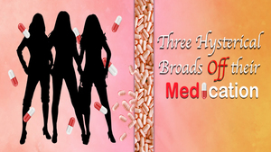 Three Hysterical Broads Off Their Medication