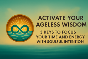 Activate Your Ageless Wisdom: Three Keys to Focus Your Time and Energy With Soulful Intention
