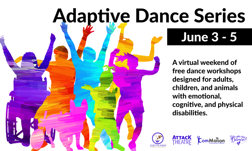 Brightly colored silhouettes of four adults, two children, and a dog. Reads: Adaptive Dance Series June 3-5: A virtual weekend of free dance workshops designed for adults, children, and animals with emotional, cognitive, and physical disabilities. Partner organizations include Joey's Paw, Attack Theatre, ComMotion, and Yes You Can Dance!