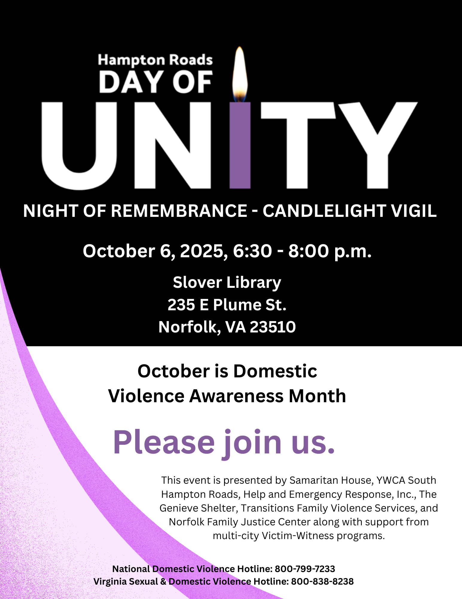 Monday, October 6, 2025, marks the 44th annual &ldquo;National Day of Unity-Night of Remembrance,&rdquo; founded by the National Coalition Against Domestic Violence, which established October as Domestic Violence Awareness Month nationwide. Please join us for a candlelight vigil on Monday, October 6, 2025, 6:30 &ndash; 8:00 p.m. at Slover Library, 235 E Plume St., Norfolk, VA to memorialize those lost to domestic violence; to support families, friends, and survivors; to raise awareness of shelters and other resources; and to actively work toward safer relationships and communities.  This event is free and the public is encouraged to attend.   The Day of Unity is presented by Samaritan House, YWCA South Hampton Roads, Help and Emergency Response, Inc., The Genieve Shelter, Transitions Family Violence Services, and Norfolk Family Justice Center, along with support from multi-city Victim-Witness programs.